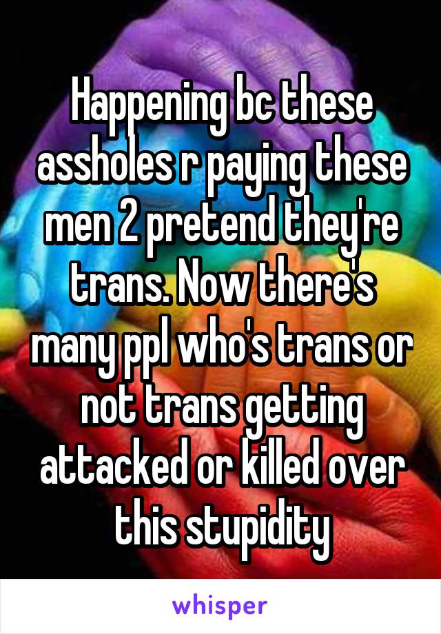 Happening bc these assholes r paying these men 2 pretend they're trans. Now there's many ppl who's trans or not trans getting attacked or killed over this stupidity