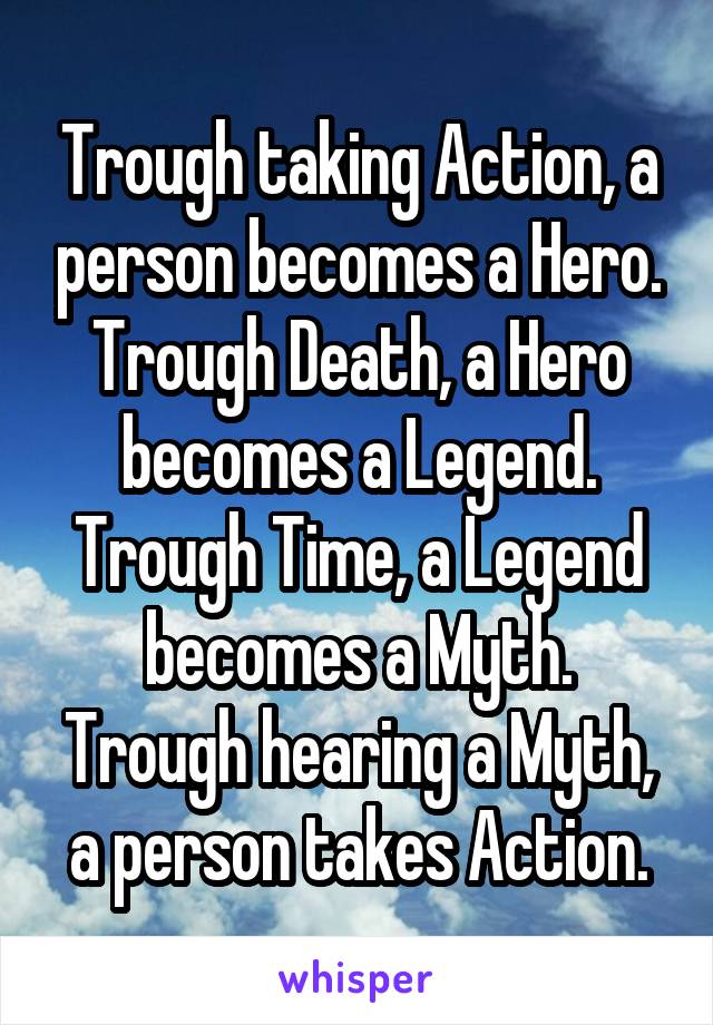 Trough taking Action, a person becomes a Hero.
Trough Death, a Hero becomes a Legend.
Trough Time, a Legend becomes a Myth.
Trough hearing a Myth, a person takes Action.