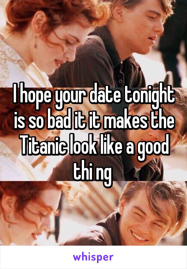 I hope your date tonight is so bad it it makes the Titanic look like a good thi ng 