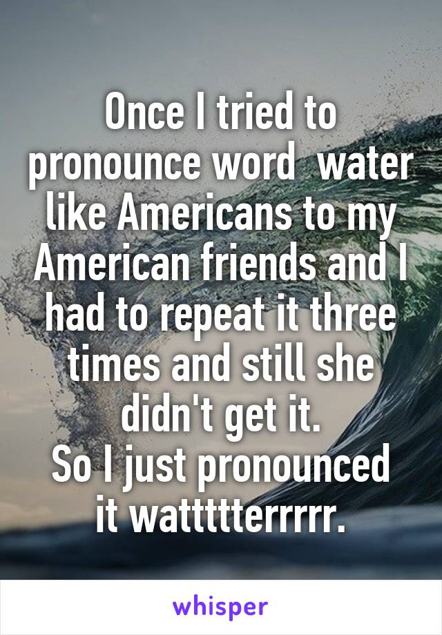 Once I tried to pronounce word  water like Americans to my American friends and I had to repeat it three times and still she didn't get it.
So I just pronounced it wattttterrrrr.