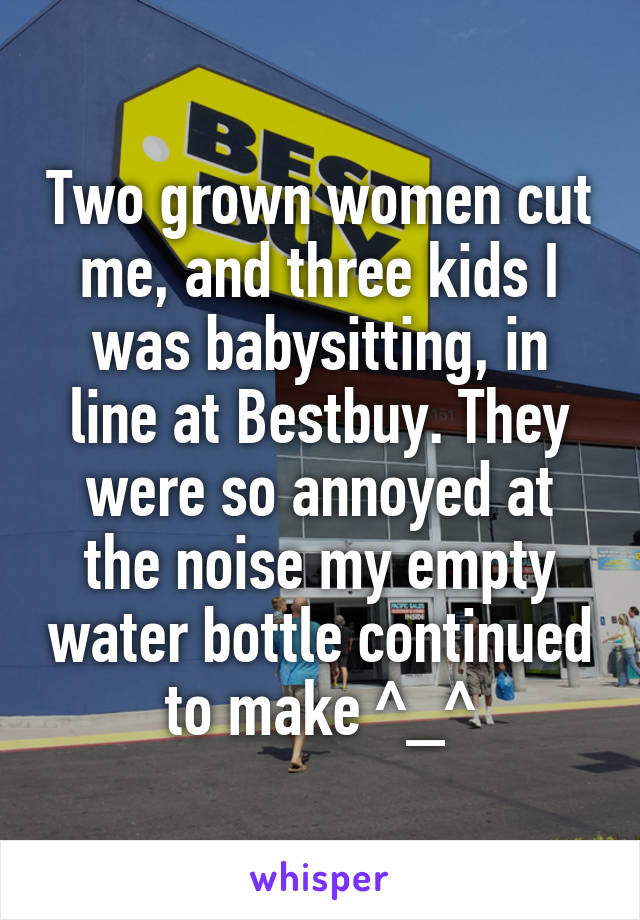 Two grown women cut me, and three kids I was babysitting, in line at Bestbuy. They were so annoyed at the noise my empty water bottle continued to make ^_^