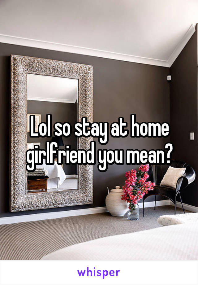 Lol so stay at home girlfriend you mean?