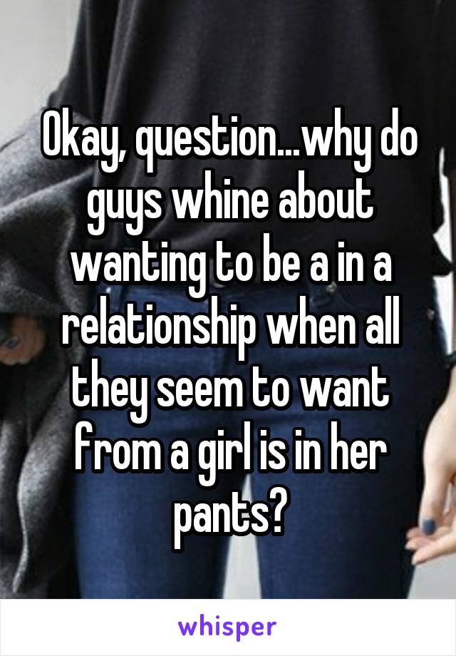 Okay, question...why do guys whine about wanting to be a in a relationship when all they seem to want from a girl is in her pants?