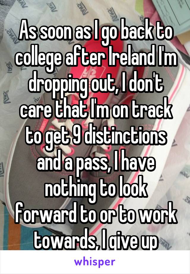 As soon as I go back to college after Ireland I'm dropping out, I don't care that I'm on track to get 9 distinctions and a pass, I have nothing to look forward to or to work towards, I give up