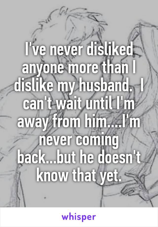 I've never disliked anyone more than I dislike my husband.  I can't wait until I'm away from him....I'm never coming back...but he doesn't know that yet.