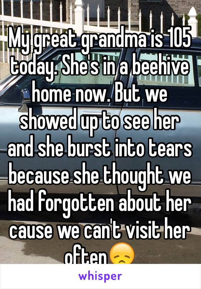 My great grandma is 105 today. She's in a beehive home now. But we showed up to see her and she burst into tears because she thought we had forgotten about her cause we can't visit her often😞