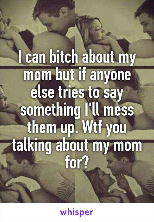 I can bitch about my mom but if anyone else tries to say something I'll mess them up. Wtf you talking about my mom for?