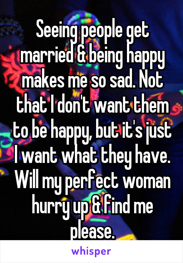 Seeing people get married & being happy makes me so sad. Not that I don't want them to be happy, but it's just I want what they have. Will my perfect woman hurry up & find me please.