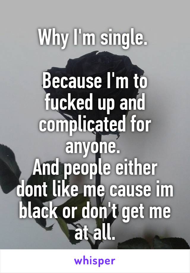 Why I'm single. 

Because I'm to fucked up and complicated for anyone. 
And people either dont like me cause im black or don't get me at all.