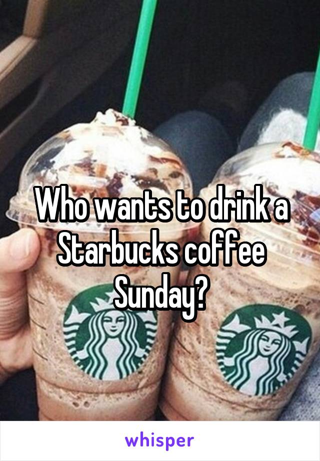 
Who wants to drink a Starbucks coffee Sunday?