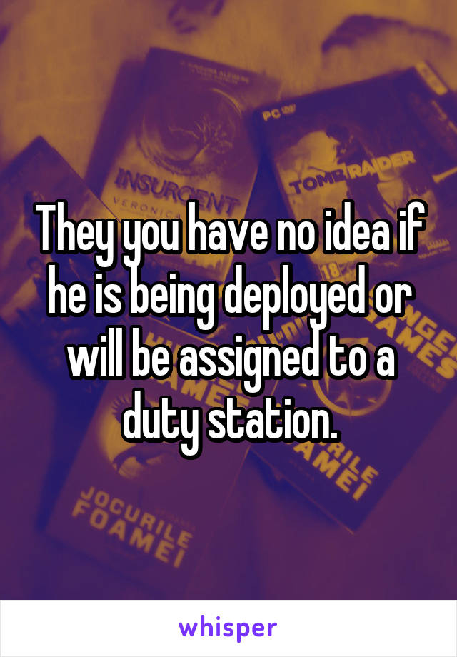 They you have no idea if he is being deployed or will be assigned to a duty station.