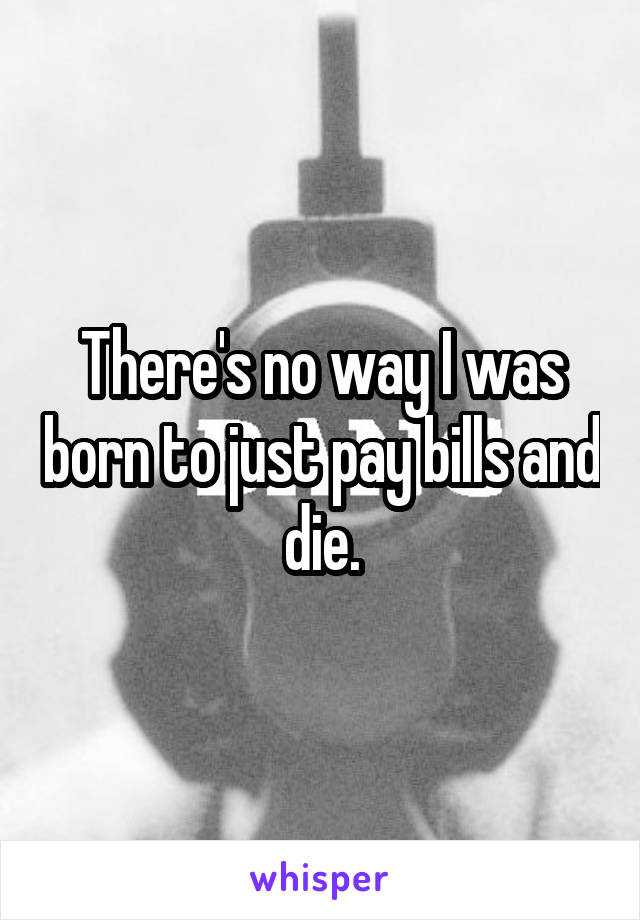 There's no way I was born to just pay bills and die.