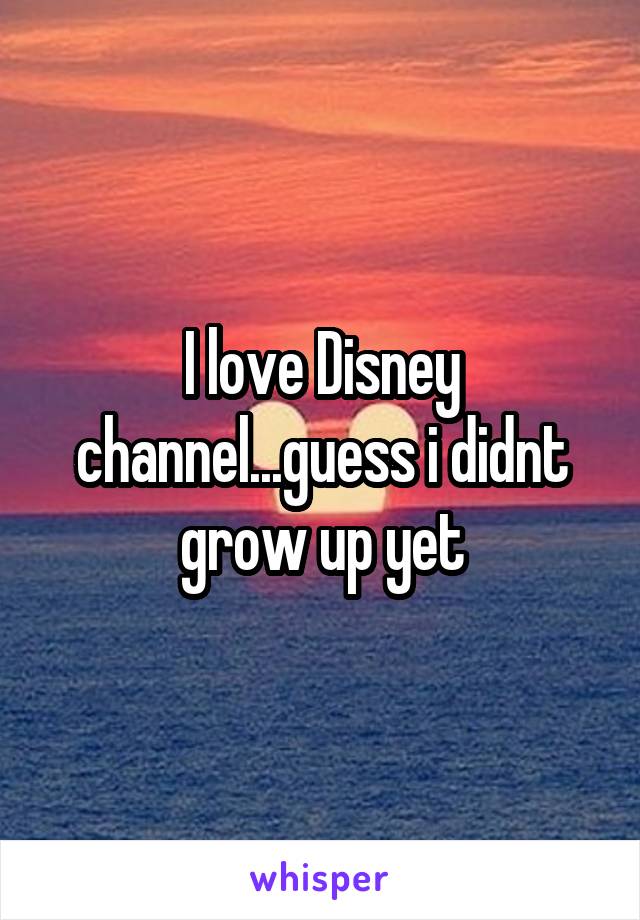 I love Disney channel...guess i didnt grow up yet