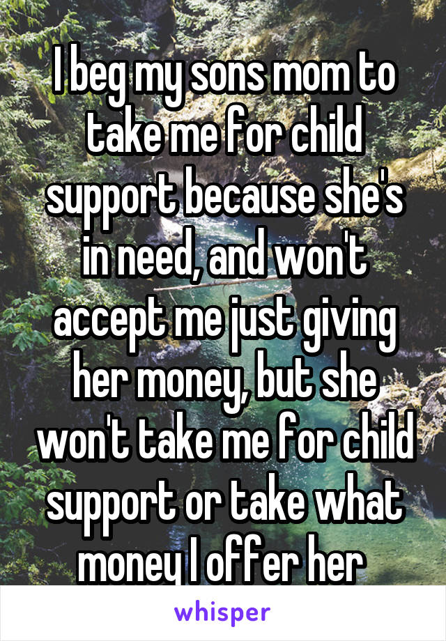 I beg my sons mom to take me for child support because she's in need, and won't accept me just giving her money, but she won't take me for child support or take what money I offer her 