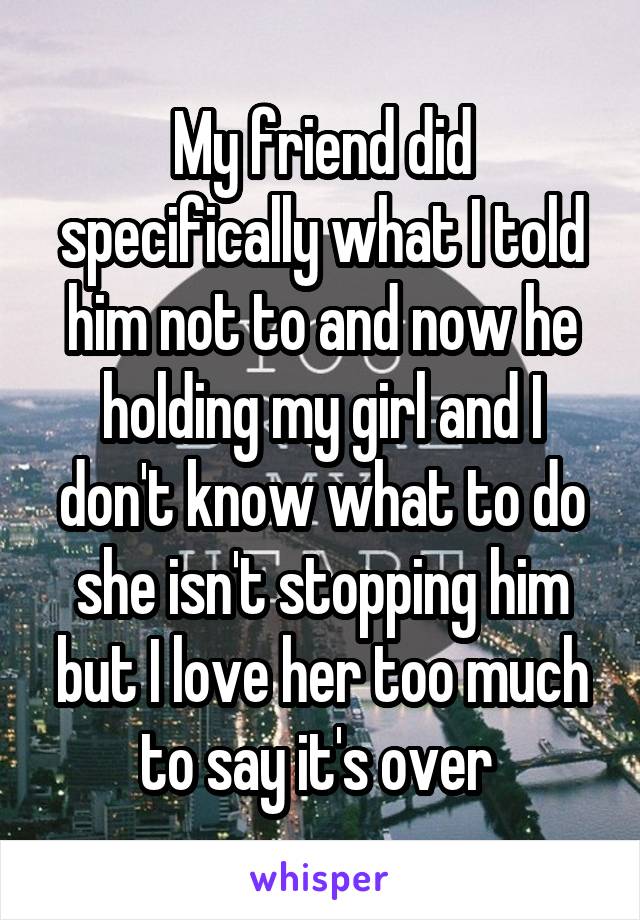 My friend did specifically what I told him not to and now he holding my girl and I don't know what to do she isn't stopping him but I love her too much to say it's over 