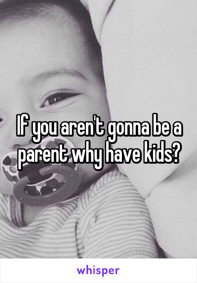 If you aren't gonna be a parent why have kids?