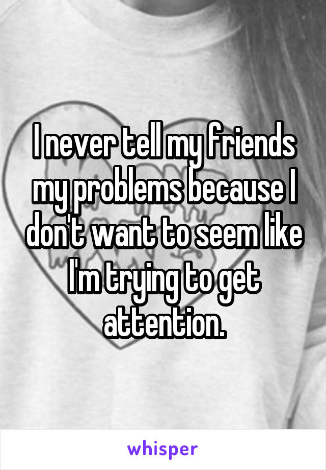 I never tell my friends my problems because I don't want to seem like I'm trying to get attention.