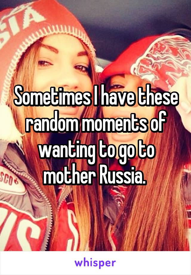 Sometimes I have these random moments of wanting to go to mother Russia. 