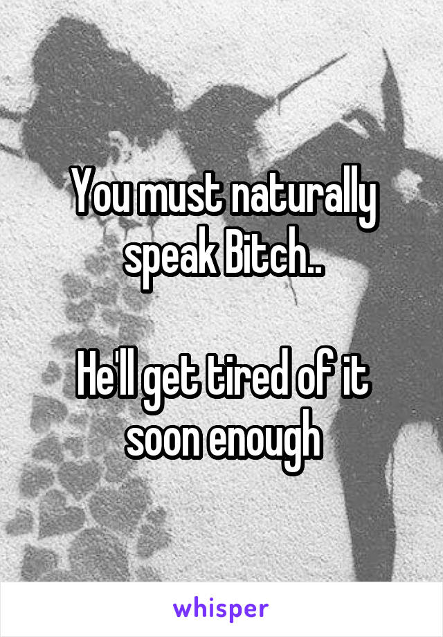 You must naturally speak Bitch..

He'll get tired of it soon enough