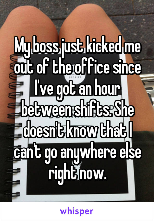 My boss just kicked me out of the office since I've got an hour between shifts. She doesn't know that I can't go anywhere else right now.