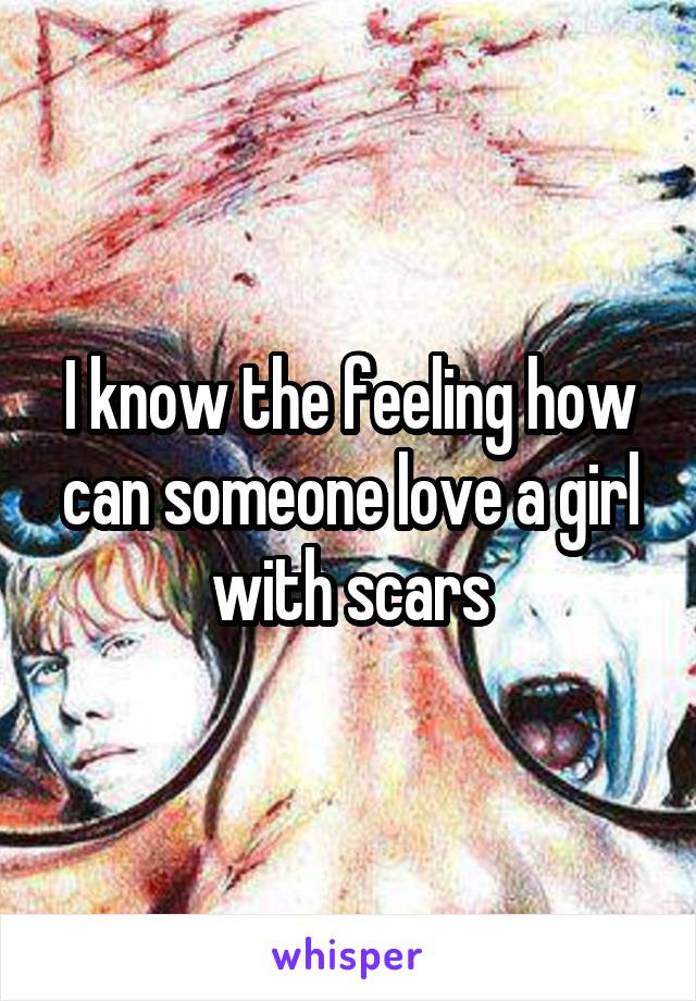 I know the feeling how can someone love a girl with scars