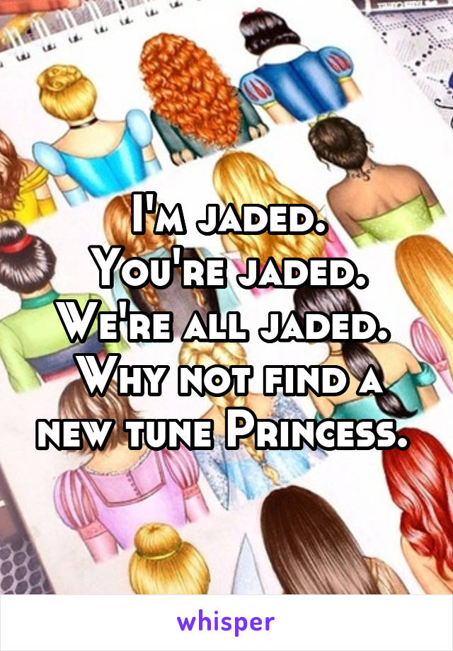 I'm jaded.
You're jaded.
We're all jaded. 
Why not find a new tune Princess. 