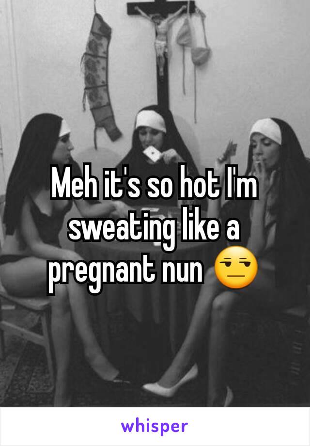 Meh it's so hot I'm sweating like a pregnant nun 😒