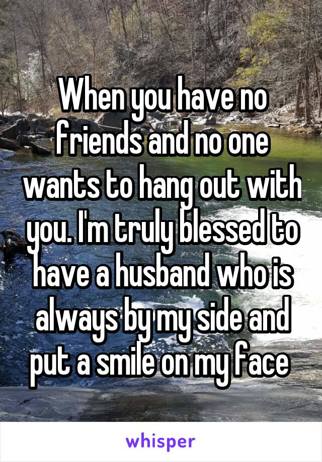 When you have no friends and no one wants to hang out with you. I'm truly blessed to have a husband who is always by my side and put a smile on my face 