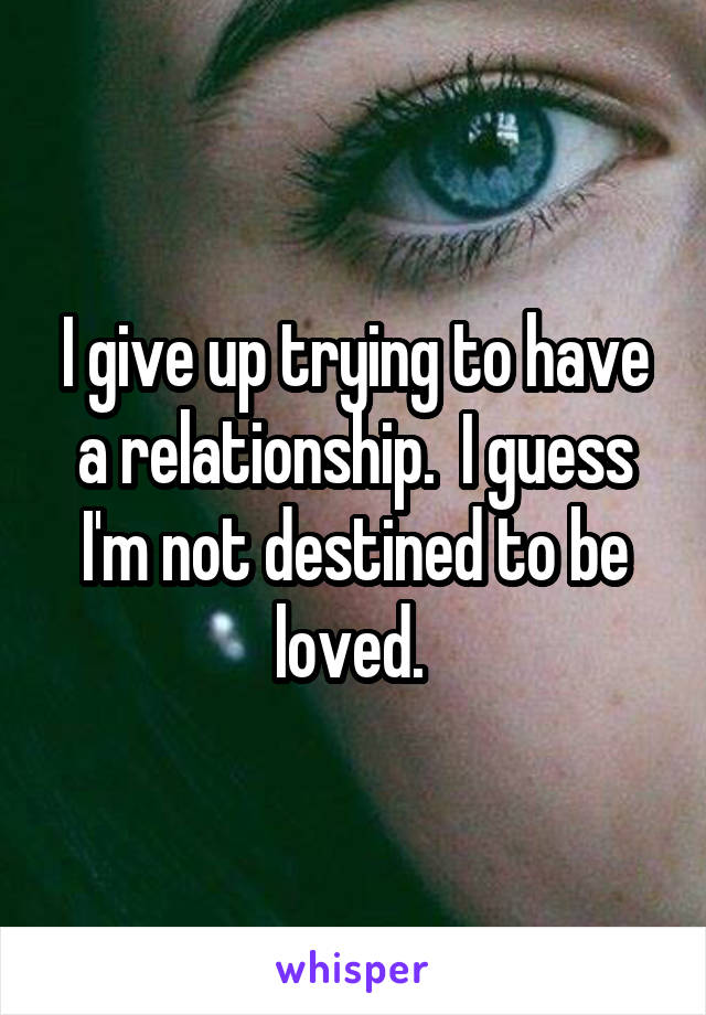 I give up trying to have a relationship.  I guess I'm not destined to be loved. 