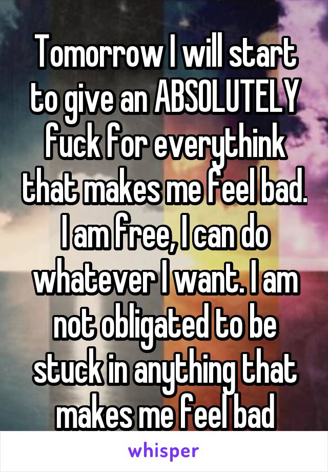 Tomorrow I will start to give an ABSOLUTELY fuck for everythink that makes me feel bad.
I am free, I can do whatever I want. I am not obligated to be stuck in anything that makes me feel bad