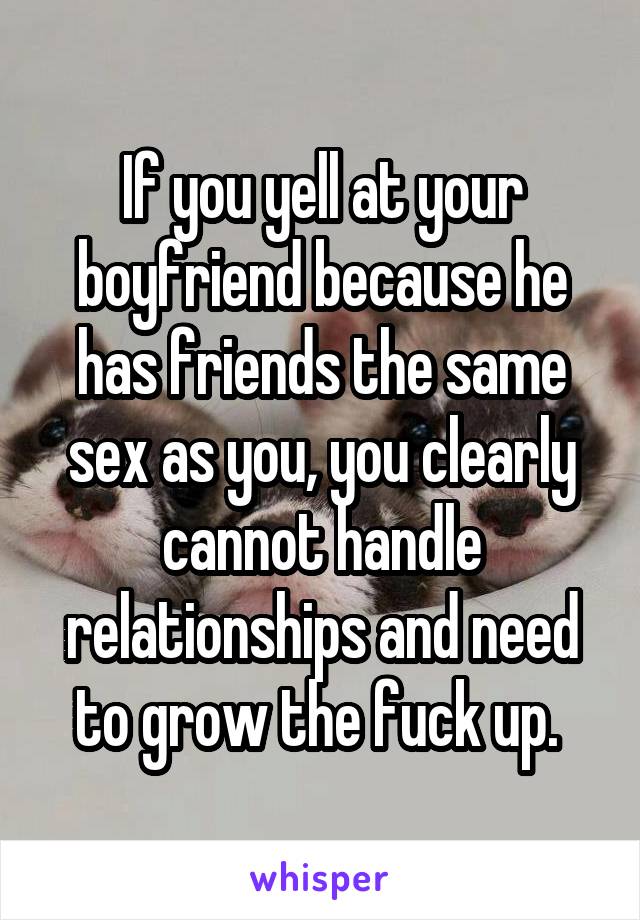 If you yell at your boyfriend because he has friends the same sex as you, you clearly cannot handle relationships and need to grow the fuck up. 