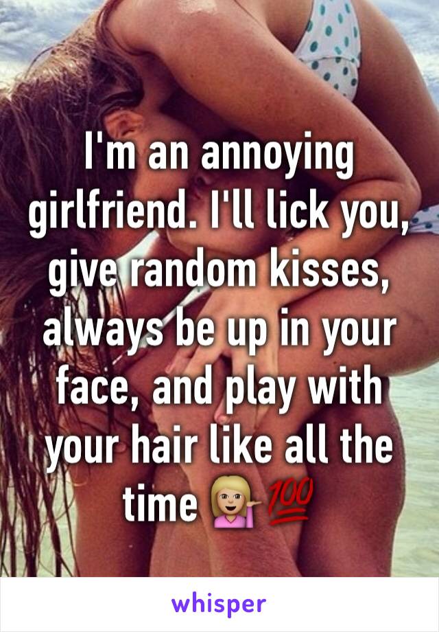 I'm an annoying girlfriend. I'll lick you, give random kisses, always be up in your face, and play with your hair like all the time 💁🏼💯