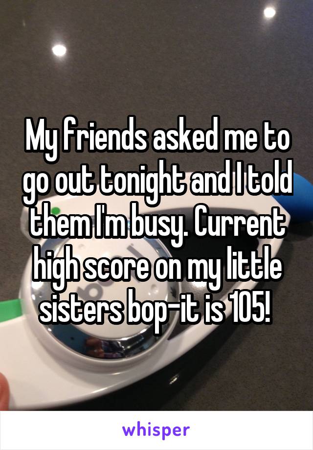 My friends asked me to go out tonight and I told them I'm busy. Current high score on my little sisters bop-it is 105! 