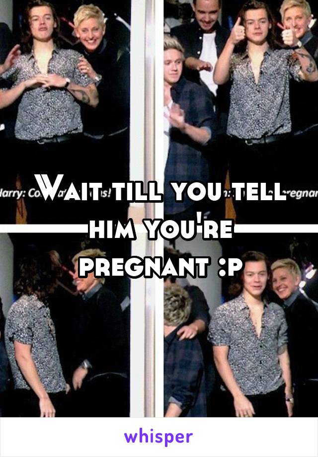 Wait till you tell him you're pregnant :p