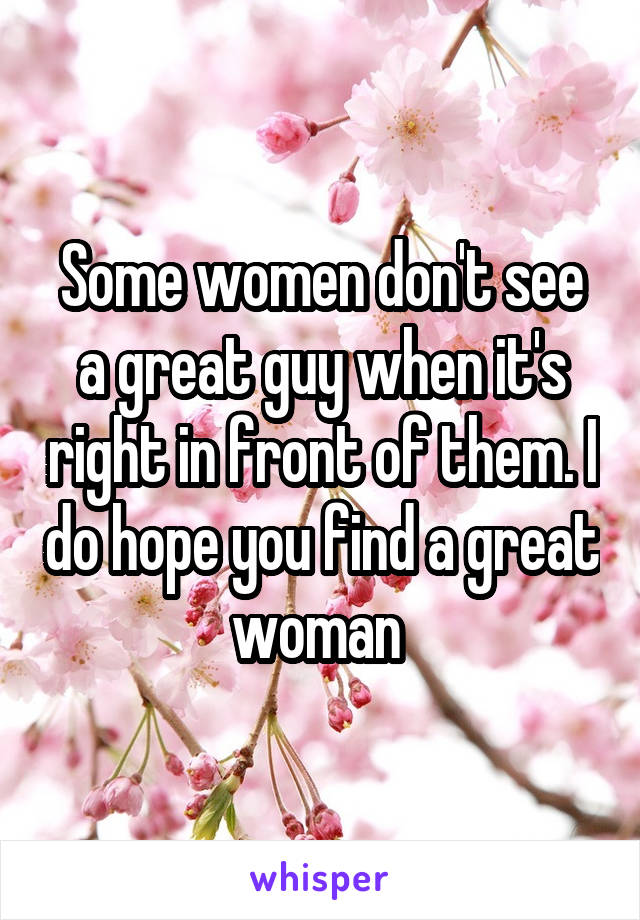 Some women don't see a great guy when it's right in front of them. I do hope you find a great woman 