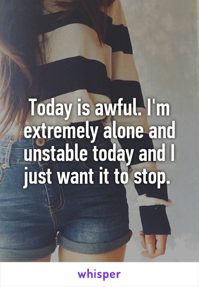 Today is awful. I'm extremely alone and unstable today and I just want it to stop. 