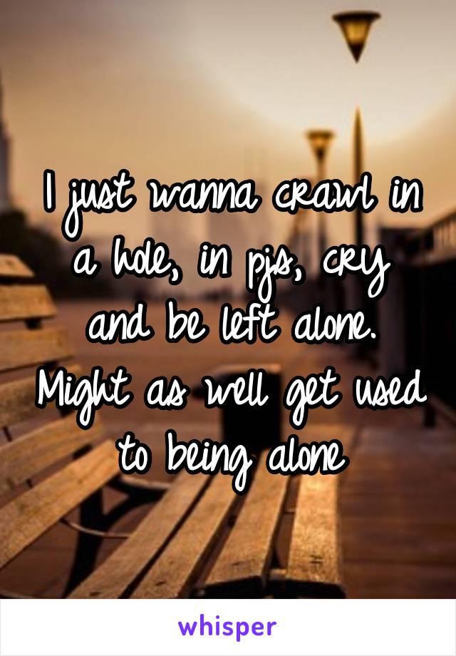 I just wanna crawl in a hole, in pjs, cry and be left alone. Might as well get used to being alone