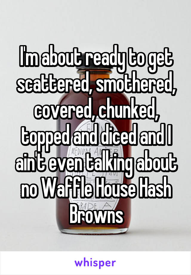 I'm about ready to get scattered, smothered, covered, chunked, topped and diced and I ain't even talking about no Waffle House Hash Browns