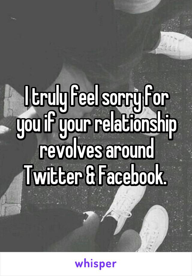 I truly feel sorry for you if your relationship revolves around Twitter & Facebook. 