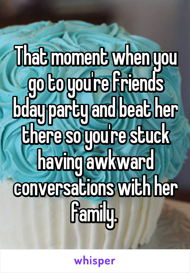 That moment when you go to you're friends bday party and beat her there so you're stuck having awkward conversations with her family. 