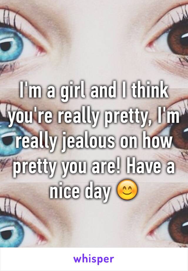 I'm a girl and I think you're really pretty, I'm really jealous on how pretty you are! Have a nice day 😊