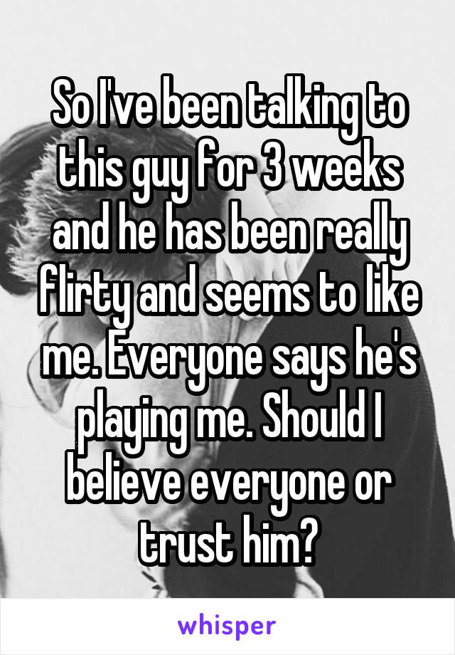 So I've been talking to this guy for 3 weeks and he has been really flirty and seems to like me. Everyone says he's playing me. Should I believe everyone or trust him?