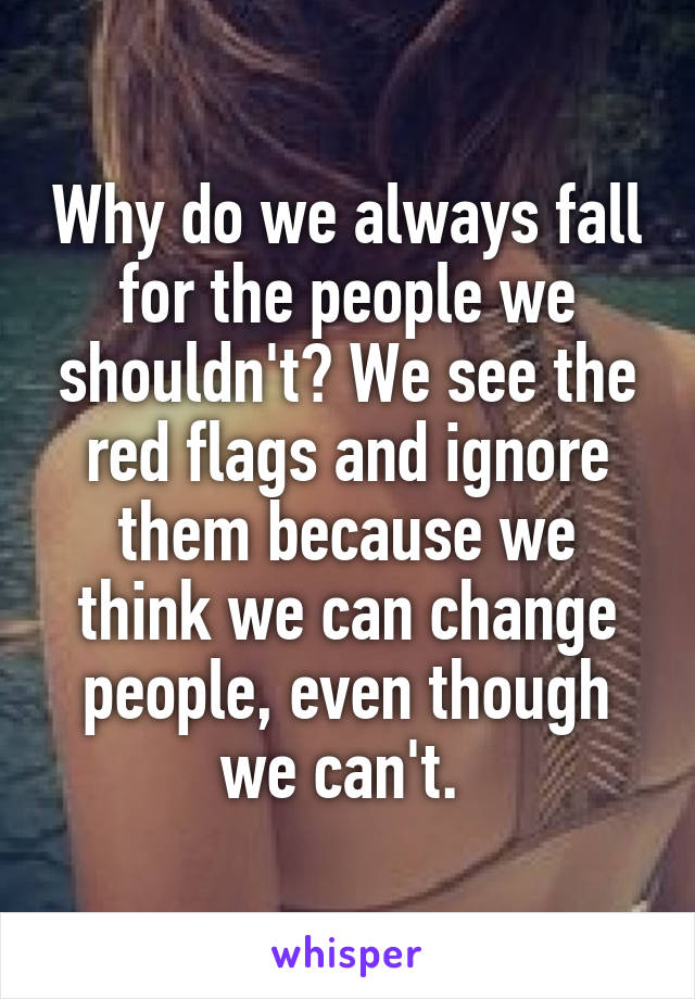 Why do we always fall for the people we shouldn't? We see the red flags and ignore them because we think we can change people, even though we can't. 