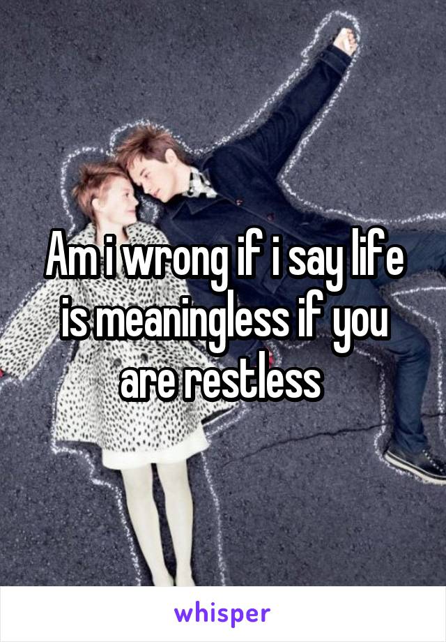 Am i wrong if i say life is meaningless if you are restless 