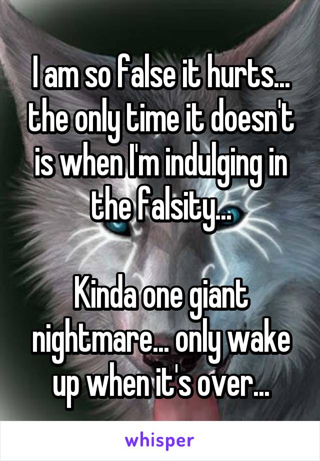 I am so false it hurts... the only time it doesn't is when I'm indulging in the falsity...

Kinda one giant nightmare... only wake up when it's over...