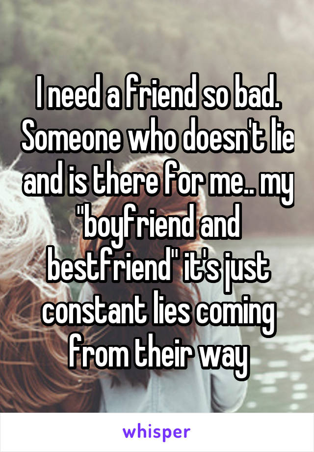 I need a friend so bad. Someone who doesn't lie and is there for me.. my "boyfriend and bestfriend" it's just constant lies coming from their way