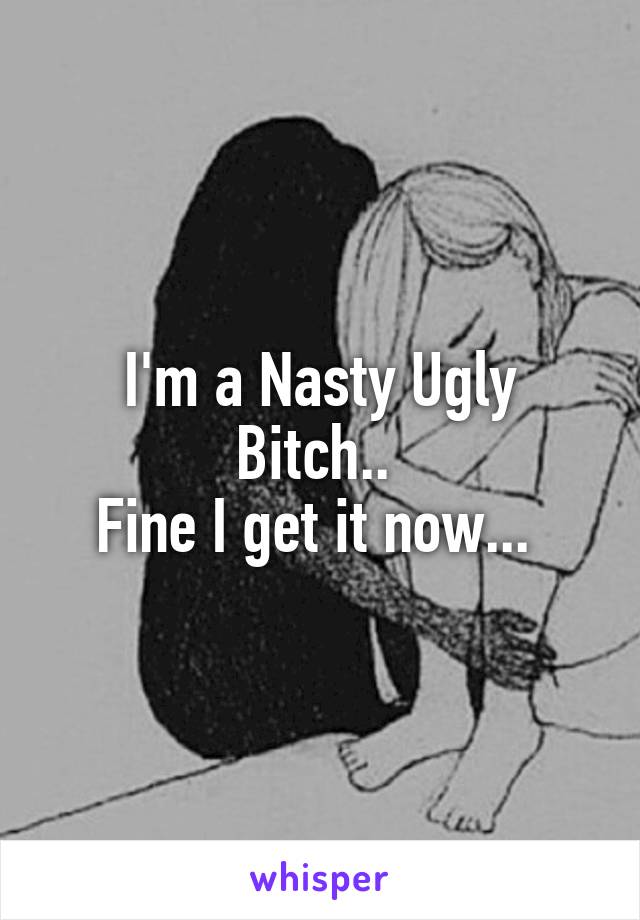 I'm a Nasty Ugly Bitch.. 
Fine I get it now... 