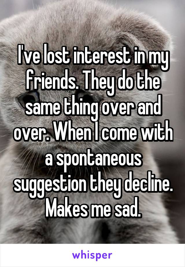 I've lost interest in my friends. They do the same thing over and over. When I come with a spontaneous suggestion they decline. Makes me sad.