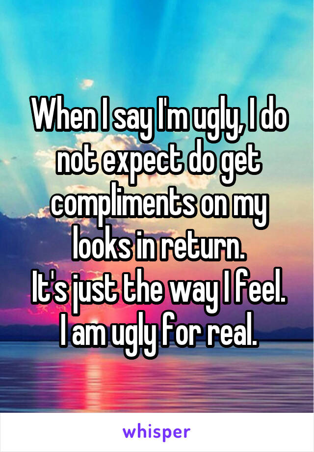 When I say I'm ugly, I do not expect do get compliments on my looks in return.
It's just the way I feel.
I am ugly for real.