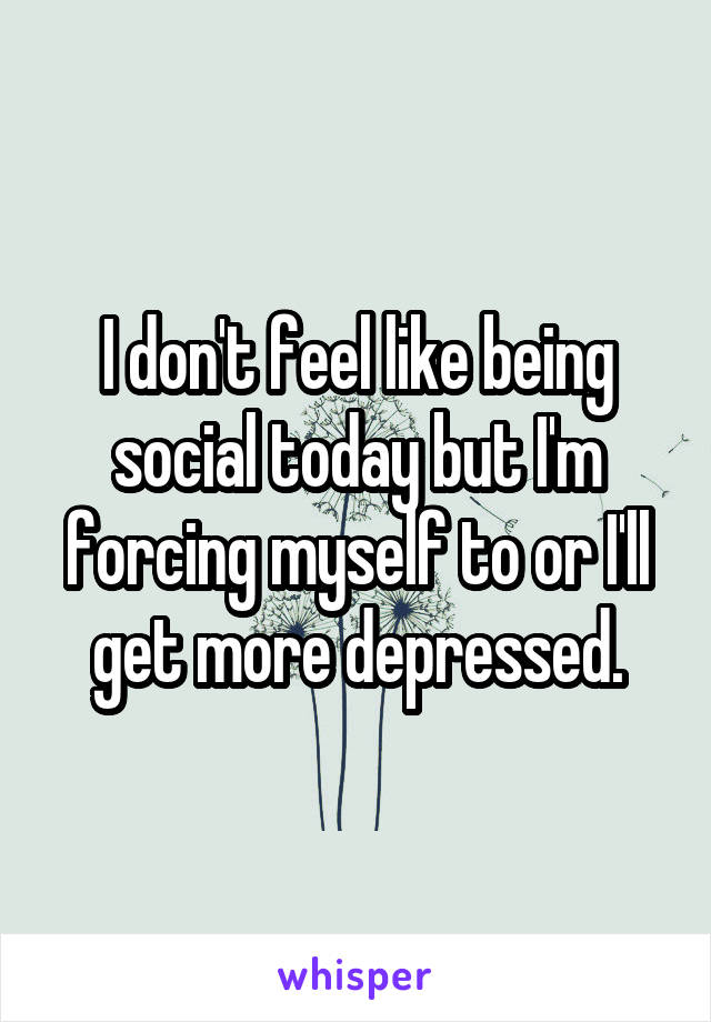 I don't feel like being social today but I'm forcing myself to or I'll get more depressed.